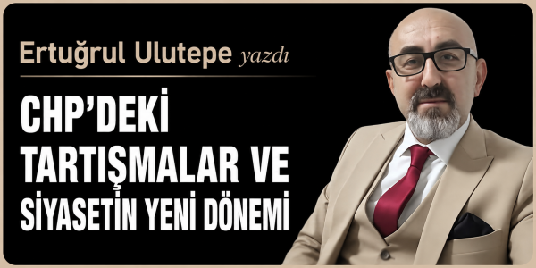 Ertuğrul Ulutepe yazdı CHP'DEKİ TARTIŞMALAR VE SİYASETİN YENİ DÖNEMİ